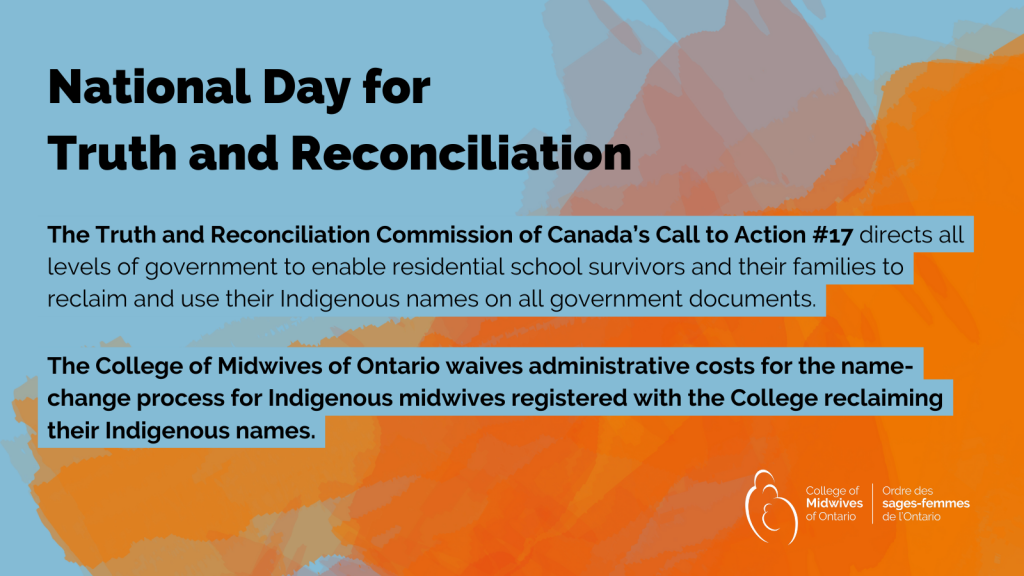 The Truth and Reconciliation Commission of Canada’s Call to Action #17 directs all levels of government to enable residential school survivors and their families to reclaim and use their Indigenous names on all government documents. The College of Midwives of Ontario waives administrative costs for the name-change process for Indigenous midwives reclaiming their Indigenous names. Click here for information on how to begin the name-change process.